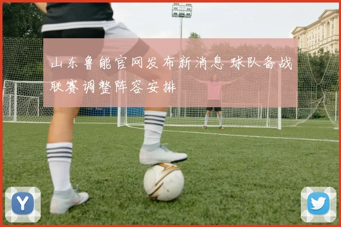 山东鲁能官网发布新消息 球队备战联赛调整阵容安排