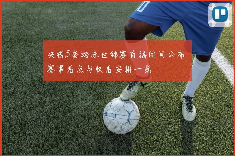 央视5套游泳世锦赛直播时间公布 赛事看点与收看安排一览
